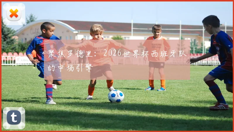 聚焦罗德里：2026世界杯西班牙队的中场引擎