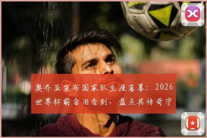 奥乔亚宣布国家队生涯落幕：2026世界杯前含泪告别，盘点其传奇守门岁月