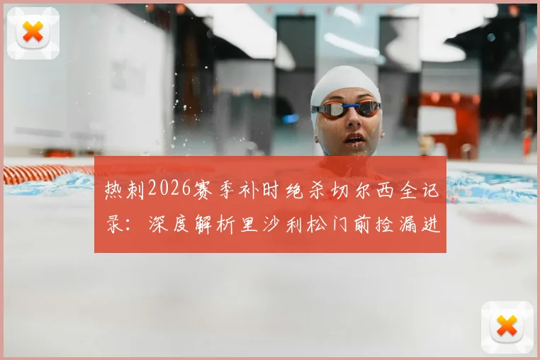 热刺2026赛季补时绝杀切尔西全记录:深度解析里沙利松门前捡漏进球是运气使然,附双方比赛关键数据与球员评分