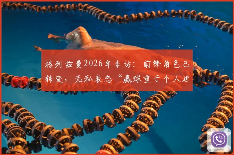 格列兹曼2026年专访:前锋角色已转变,无私表态“赢球重于个人进球”凸显团队领袖价值