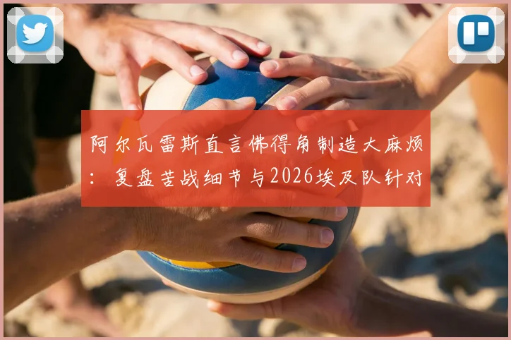 阿尔瓦雷斯直言佛得角制造大麻烦：复盘苦战细节与2026埃及队针对性分析前瞻