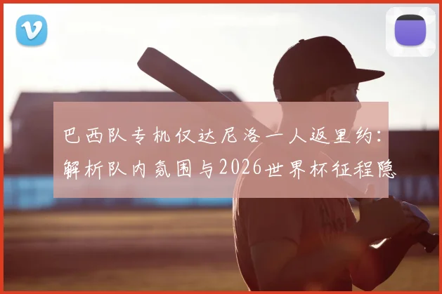 巴西队专机仅达尼洛一人返里约：解析队内氛围与2026世界杯征程隐忧