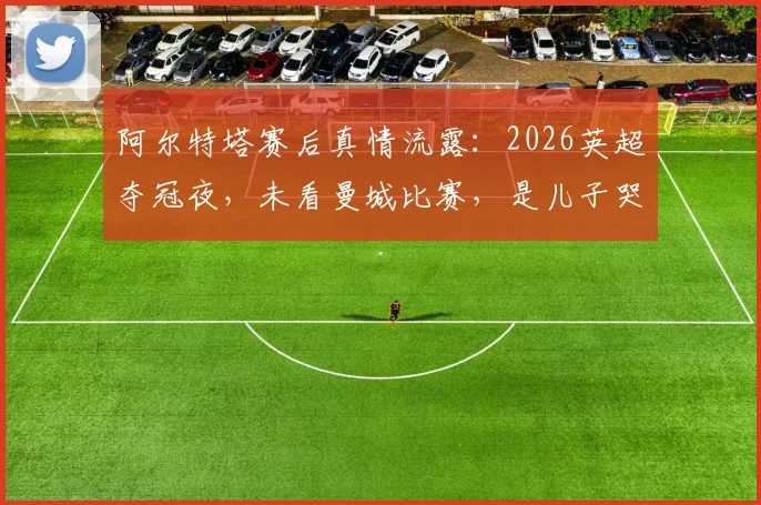 阿尔特塔赛后真情流露：2026英超夺冠夜，未看曼城比赛，是儿子哭着跑来报告喜讯