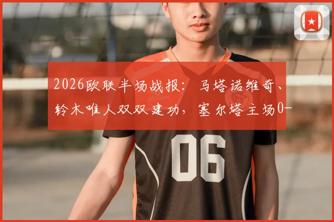 2026欧联半场战报：马塔诺维奇、铃木唯人双双建功，塞尔塔主场0-2落后弗赖堡，半场战术解析与关键数据盘点