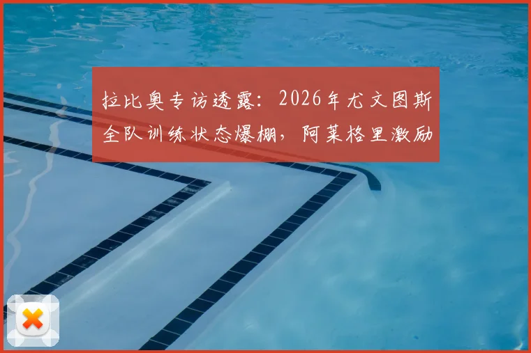 拉比奥专访透露：2026年尤文图斯全队训练状态爆棚，阿莱格里激励手段获核心盛赞
