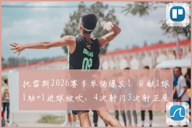 托雷斯2026赛季单场爆发！贡献1球1助+1进球被吹，4次射门3次射正展现全能实力