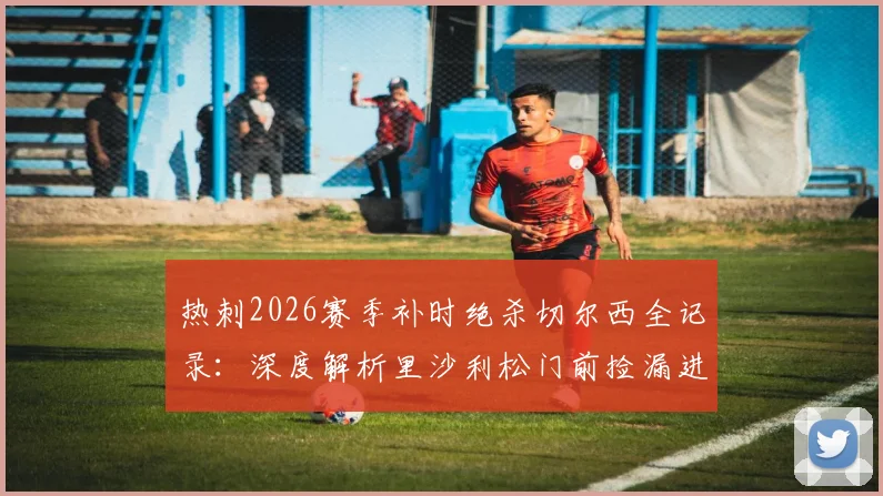 热刺2026赛季补时绝杀切尔西全记录：深度解析里沙利松门前捡漏进球是运气使然，附双方比赛关键数据与球员评分