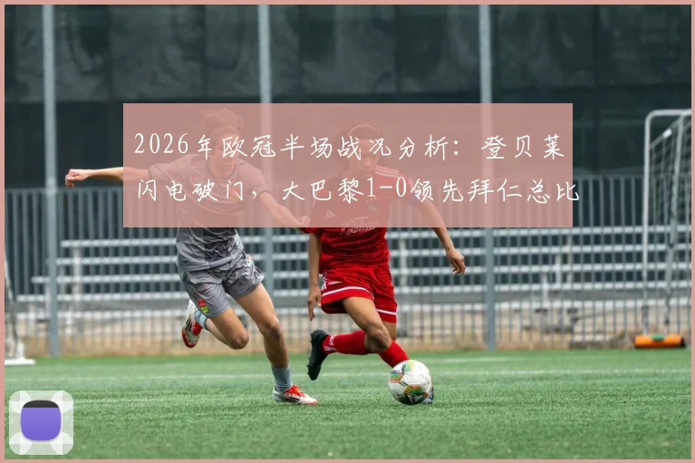 2026年欧冠半场战况分析:登贝莱闪电破门,大巴黎1-0领先拜仁总比分6-4,次回合悬念再起