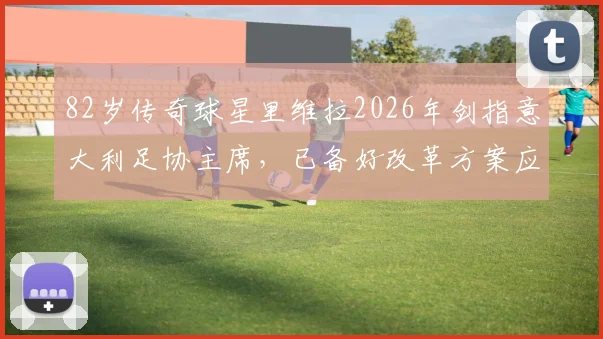 82岁传奇球星里维拉2026年剑指意大利足协主席，已备好改革方案应对足坛难题