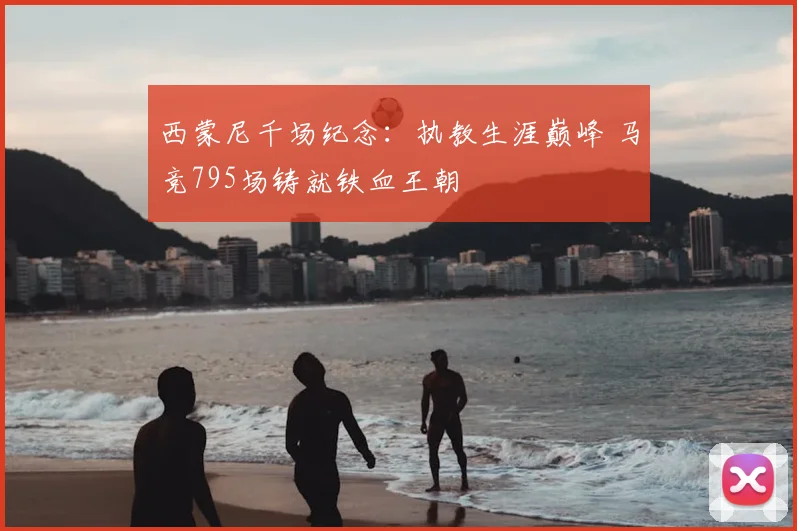 西蒙尼千场纪念:执教生涯巅峰 马竞795场铸就铁血王朝