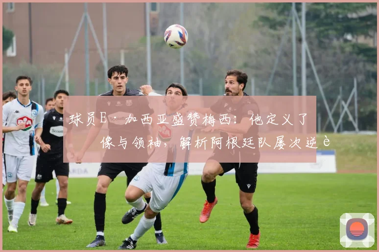 球员E·加西亚盛赞梅西:他定义了偶像与领袖,解析阿根廷队屡次逆转的取胜之匙与2026年展望