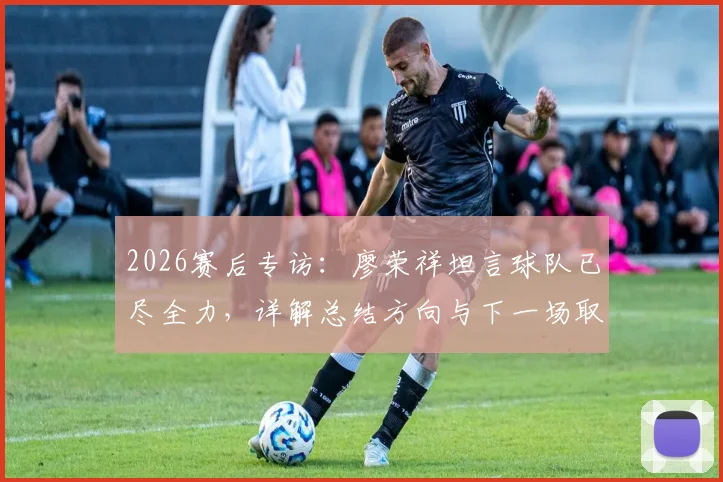 2026赛后专访:廖荣祥坦言球队已尽全力,详解总结方向与下一场取胜关键
