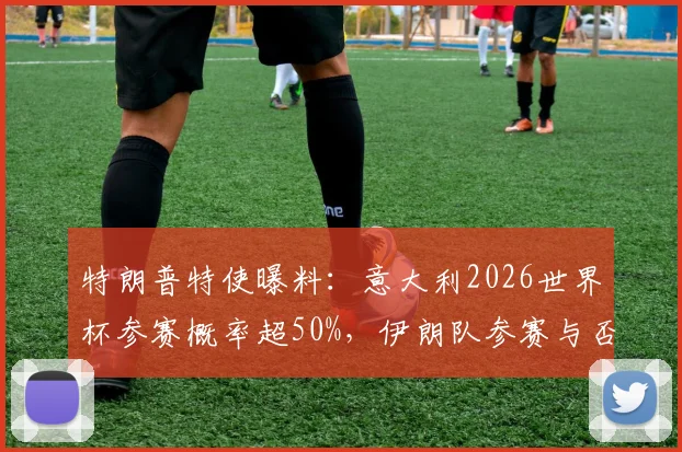 特朗普特使曝料：意大利2026世界杯参赛概率超50%，伊朗队参赛与否仍存变数深度解读