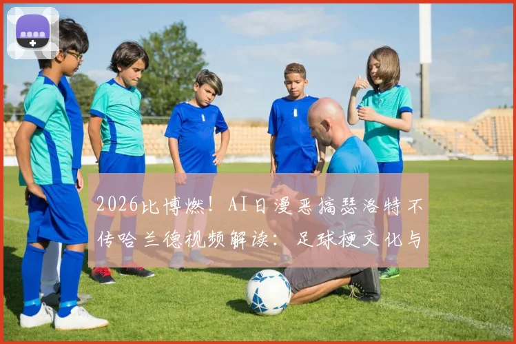 2026比博燃！AI日漫恶搞瑟洛特不传哈兰德视频解读：足球梗文化与二次创作风潮