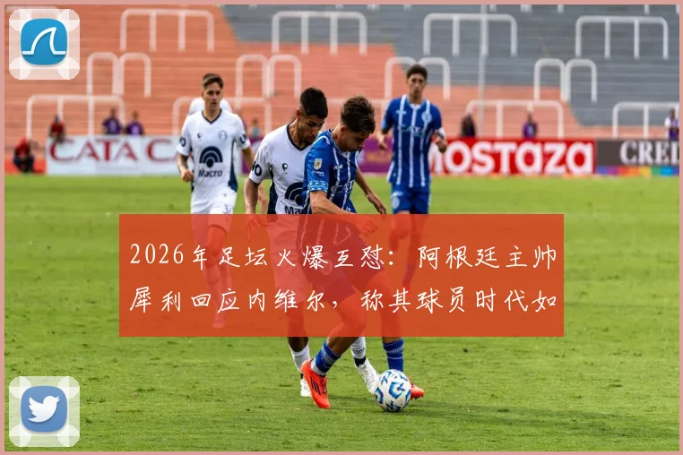 2026年足坛火爆互怼:阿根廷主帅犀利回应内维尔,称其球员时代如“木头桩子”,只会扔界外球